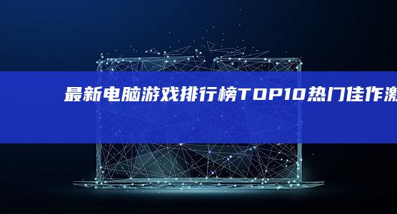 最新电脑游戏排行榜TOP10：热门佳作激战榜单！